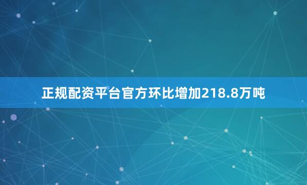 正规配资平台官方环比增加218.8万吨