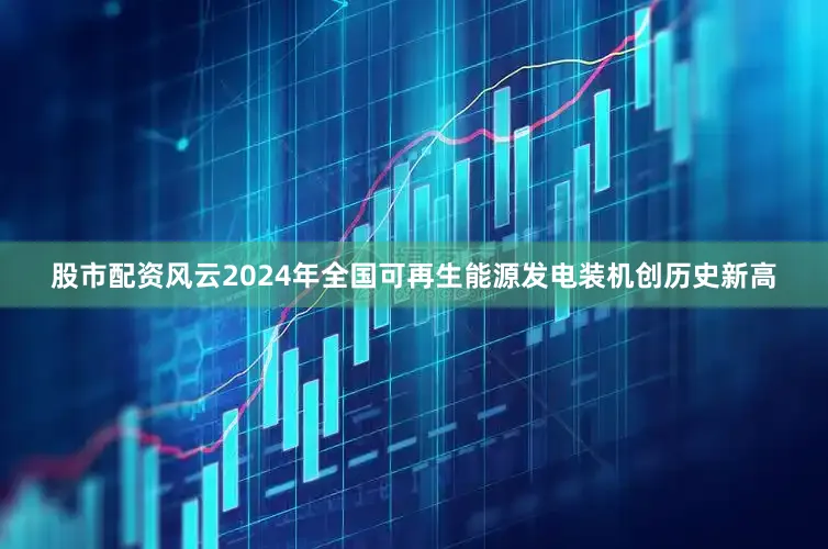 股市配资风云2024年全国可再生能源发电装机创历史新高