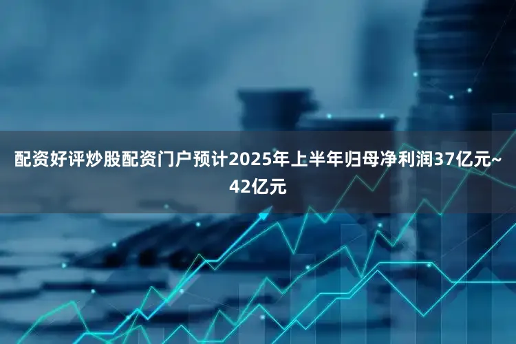 配资好评炒股配资门户预计2025年上半年归母净利润37亿元~42亿元